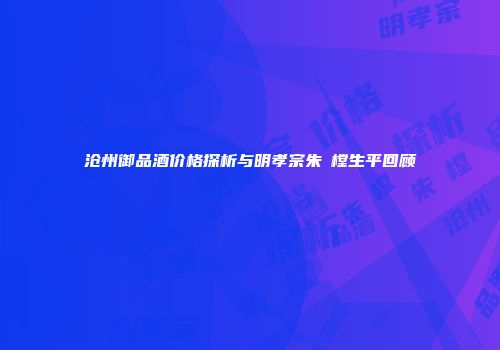 沧州御品酒价格探析与明孝宗朱祐樘生平回顾