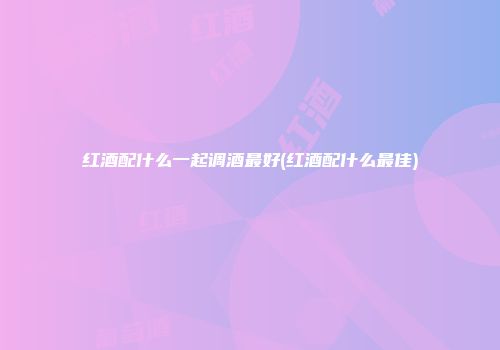 红酒配什么一起调酒最好(红酒配什么最佳)
