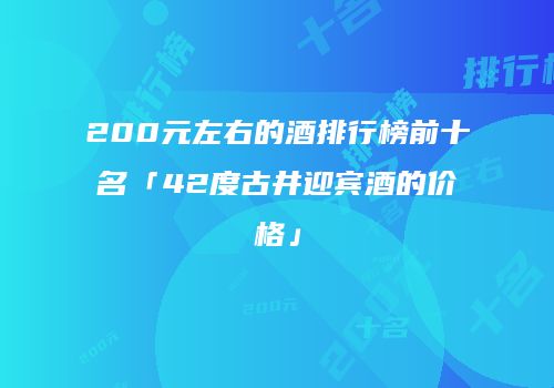 200元左右的酒排行榜前十名「42度古井迎宾酒的价格」