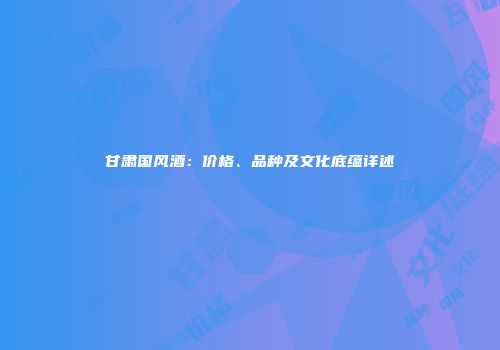 甘肃国风酒：价格、品种及文化底蕴详述