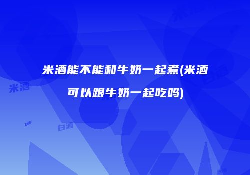 米酒能不能和牛奶一起煮(米酒可以跟牛奶一起吃吗)