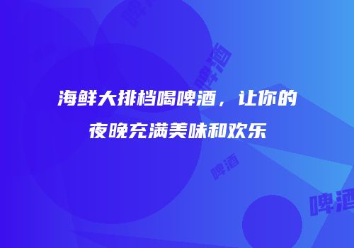 海鲜大排档喝啤酒，让你的夜晚充满美味和欢乐