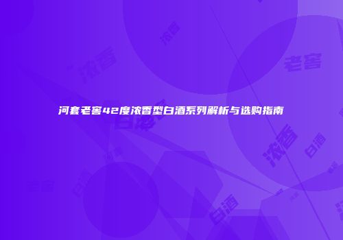 河套老窖42度浓香型白酒系列解析与选购指南