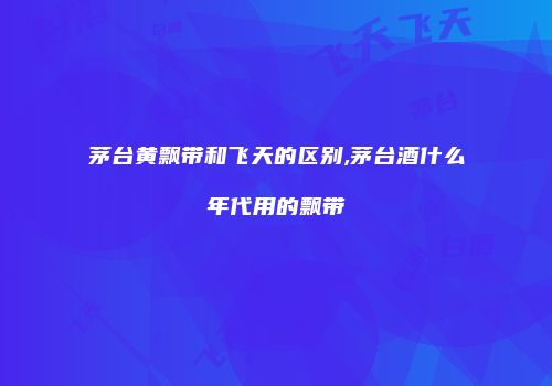 茅台黄飘带和飞天的区别,茅台酒什么年代用的飘带