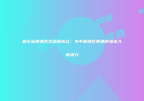 哈尔冰啤酒武汉总部成立：为中部地区啤酒市场注入新活力