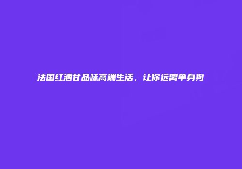 法国红酒甘品味高端生活，让你远离单身狗