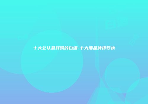 十大公认最好喝的白酒-十大酒品牌排行榜