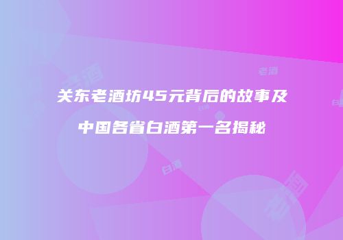 关东老酒坊45元背后的故事及中国各省白酒第一名揭秘