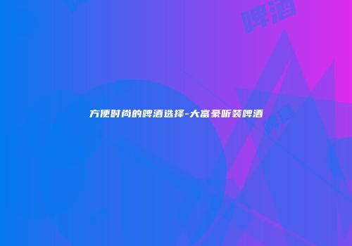 方便时尚的啤酒选择-大富豪听装啤酒
