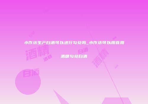 小作坊生产白酒可以进行勾兑吗_小作坊可以用食用酒精勾兑白酒