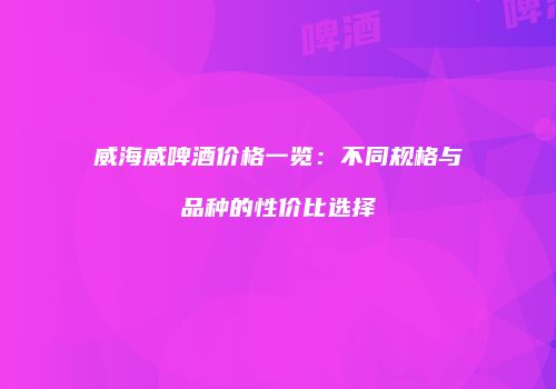威海威啤酒价格一览：不同规格与品种的性价比选择