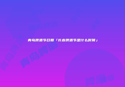 青岛啤酒节日期「长春啤酒节是什么时候」