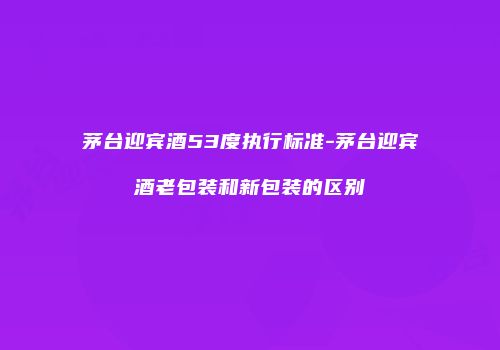 茅台迎宾酒53度执行标准-茅台迎宾酒老包装和新包装的区别