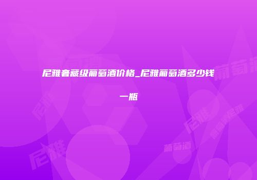 尼雅奢藏级葡萄酒价格_尼雅葡萄酒多少钱一瓶
