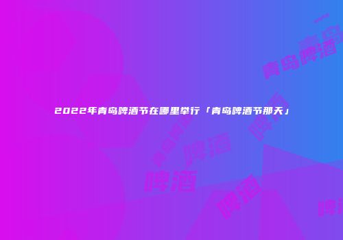 2022年青岛啤酒节在哪里举行「青岛啤酒节那天」