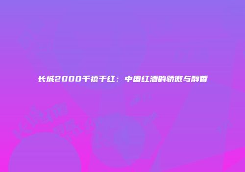 长城2000千禧干红：中国红酒的骄傲与醇香