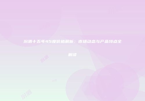 汾酒十五年45度价格解析：市场动态与产品特点全解读