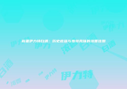 新疆伊力特白酒：历史底蕴与独特风味的浓香佳酿