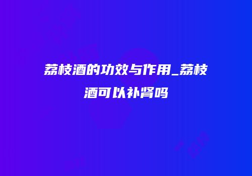荔枝酒的功效与作用_荔枝酒可以补肾吗