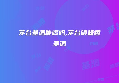 茅台基酒能喝吗,茅台镇酱香基酒