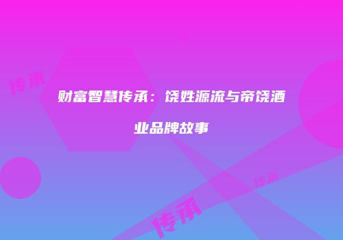 财富智慧传承：饶姓源流与帝饶酒业品牌故事
