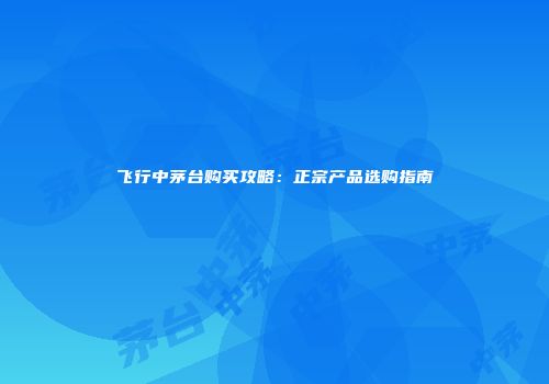 飞行中茅台购买攻略：正宗产品选购指南