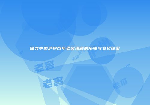 探寻中国泸州百年老窖珍藏的历史与文化秘密