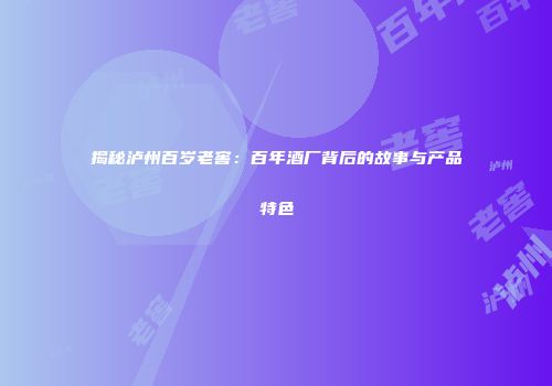 揭秘泸州百岁老窖：百年酒厂背后的故事与产品特色