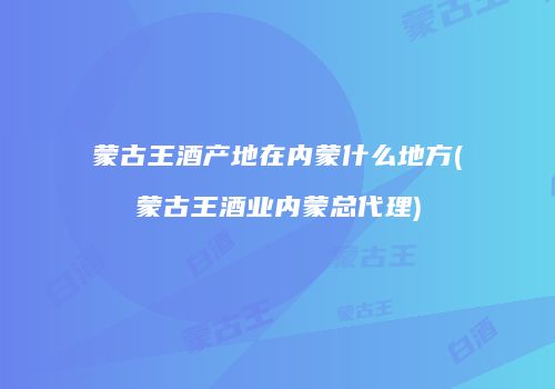 蒙古王酒产地在内蒙什么地方(蒙古王酒业内蒙总代理)