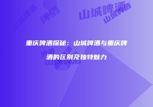 重庆啤酒探秘：山城啤酒与重庆啤酒的区别及独特魅力