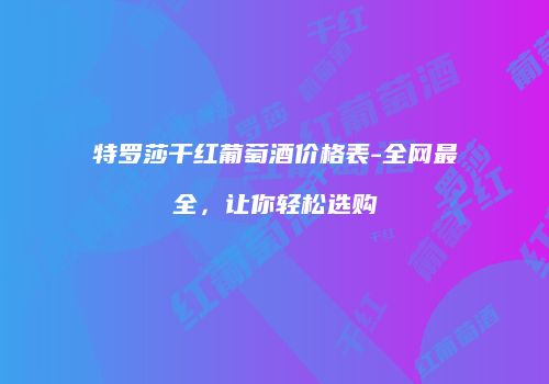 特罗莎干红葡萄酒价格表-全网最全，让你轻松选购