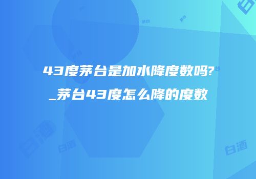 43度茅台是加水降度数吗?_茅台43度怎么降的度数