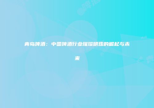 青岛啤酒：中国啤酒行业璀璨明珠的崛起与未来
