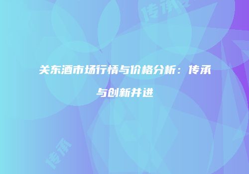 关东酒市场行情与价格分析：传承与创新并进