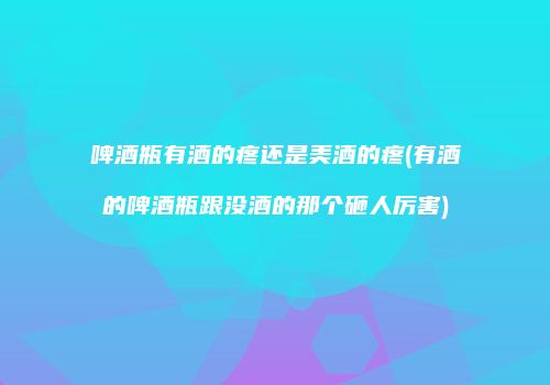 啤酒瓶有酒的疼还是美酒的疼(有酒的啤酒瓶跟没酒的那个砸人厉害)