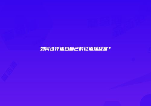 如何选择适合自己的红酒螺旋塞？