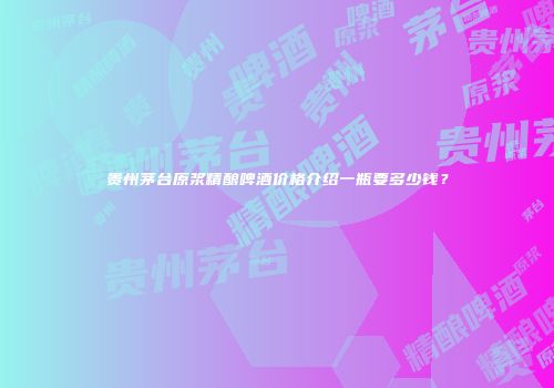 贵州茅台原浆精酿啤酒价格介绍一瓶要多少钱？