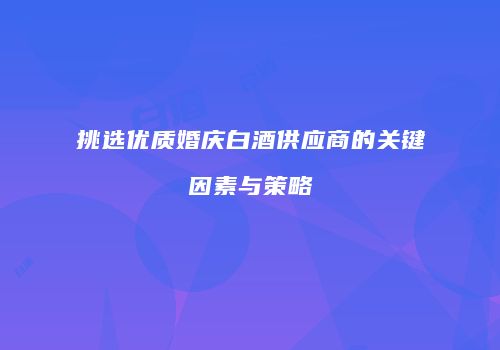 挑选优质婚庆白酒供应商的关键因素与策略