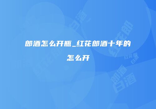 郎酒怎么开瓶_红花郎酒十年的怎么开