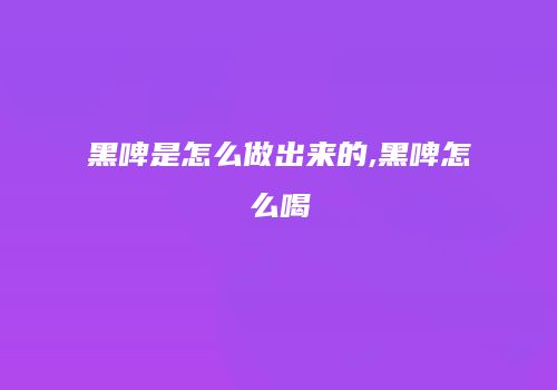 黑啤是怎么做出来的,黑啤怎么喝