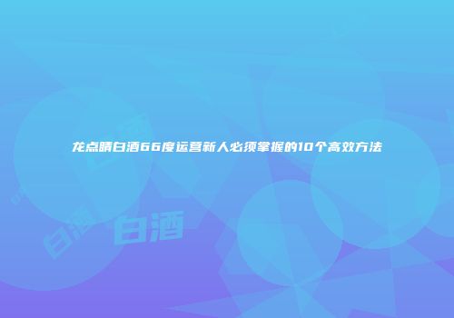 龙点睛白酒66度运营新人必须掌握的10个高效方法