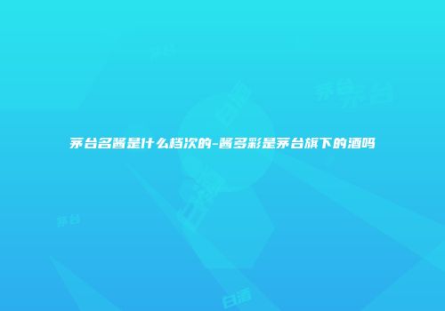 茅台名酱是什么档次的-酱多彩是茅台旗下的酒吗