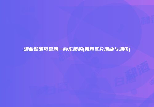 酒曲和酒母是同一种东西吗(如何区分酒曲与酒母)