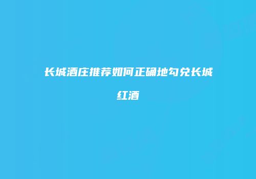 长城酒庄推荐如何正确地勾兑长城红酒