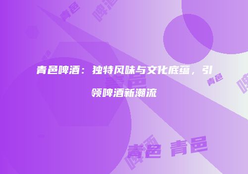 青邑啤酒：独特风味与文化底蕴，引领啤酒新潮流