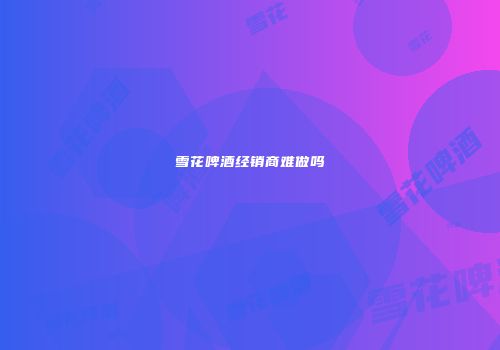 雪花啤酒经销商难做吗