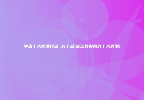中国十大啤酒排名 前十名(全球最好喝的十大啤酒)