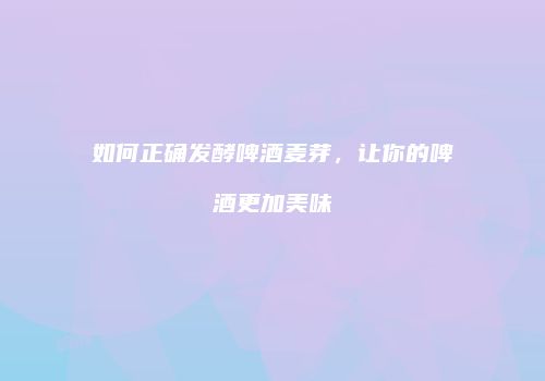 如何正确发酵啤酒麦芽，让你的啤酒更加美味