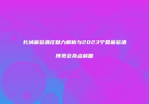 长城葡萄酒庄魅力解析与2023宁夏葡萄酒博览会亮点前瞻