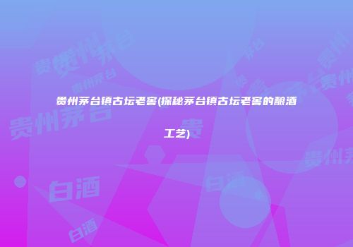 贵州茅台镇古坛老窖(探秘茅台镇古坛老窖的酿酒工艺)